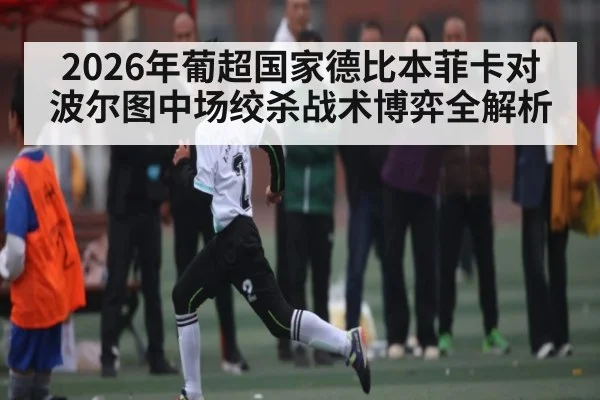 2026年葡超国家德比本菲卡对波尔图中场绞杀战术博弈全解析