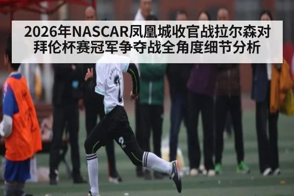 2026年NASCAR凤凰城收官战拉尔森对拜伦杯赛冠军争夺战全角度细节分析